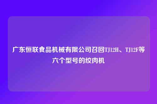广东恒联食品机械有限公司召回TJ12H、TJ12F等六个型号的绞肉机
