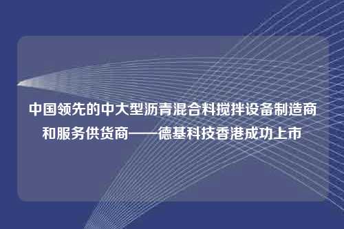 中国领先的中大型沥青混合料搅拌设备制造商和服务供货商——德基科技香港成功上市