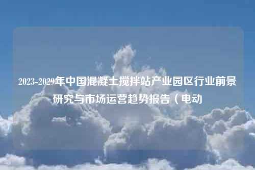 2023-2029年中国混凝土搅拌站产业园区行业前景研究与市场运营趋势报告（电动
